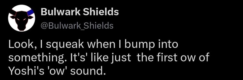 Bulwark Shields @Bulwark Shields Look, I squeak when I bump into something. It's' like just the first ow of Yoshi's 'ow' sound.