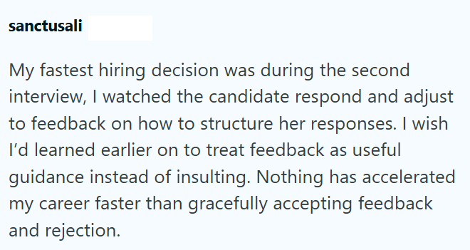 sanctusali My fastest hiring decision was during the second interview, I watched the candidate respond and adjust to feedback on how to structure her responses. I wish I'd learned earlier on to treat feedback as useful guidance instead of insulting. Nothing has accelerated my career faster than gracefully accepting feedback and rejection.