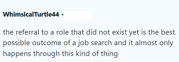 WhimsicalTurtle44 ⚫ the referral to a role that did not exist yet is the best possible outcome of a job search and it almost only happens through this kind of thing