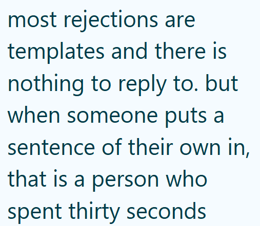 most rejections are templates and there is nothing to reply to. but when someone puts a sentence of their own in, that is a person who spent thirty seconds