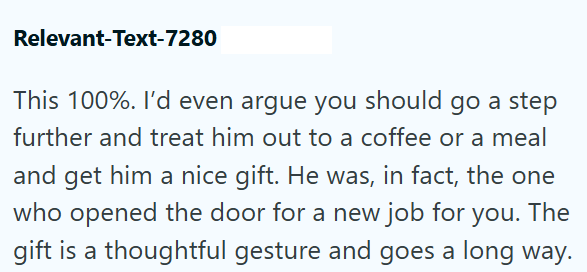 Relevant-Text-7280 This 100%. I'd even argue you should go a step further and treat him out to a coffee or a meal and get him a nice gift. He was, in fact, the one who opened the door for a new job for you. The gift is a thoughtful gesture and goes a long way.
