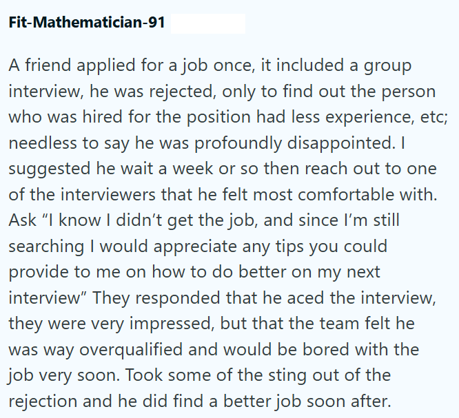 Fit-Mathematician-91 A friend applied for a job once, it included a group interview, he was rejected, only to find out the person who was hired for the position had less experience, etc; needless to say he was profoundly disappointed. suggested he wait a week or so then reach out to one of the interviewers that he felt most comfortable with. Ask "I know I didn't get the job, and since I'm still searching I would appreciate any tips you could provide to me on how to do better on my next interview