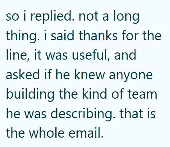 so i replied. not a long thing. i said thanks for the line, it was useful, and asked if he knew anyone building the kind of team he was describing. that is the whole email.