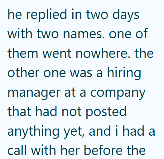 he replied in two days with two names. one of them went nowhere. the other one was a hiring manager at a company that had not posted anything yet, and i had a call with her before the