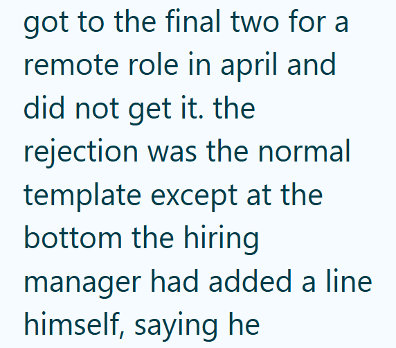 got to the final two for a remote role in april and did not get it. the rejection was the normal template except at the bottom the hiring manager had added a line himself, saying he
