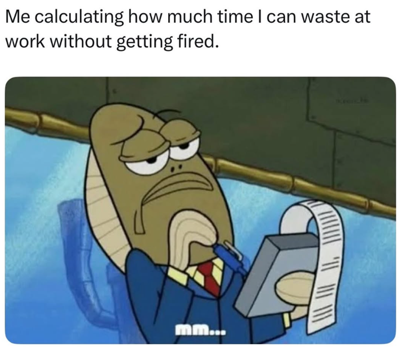 Me calculating how much time I can waste at work without getting fired. mm...