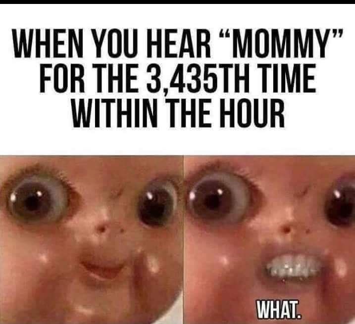 "MOMMY" WHEN YOU HEAR FOR THE 3,435TH TIME WITHIN THE HOUR WHAT.