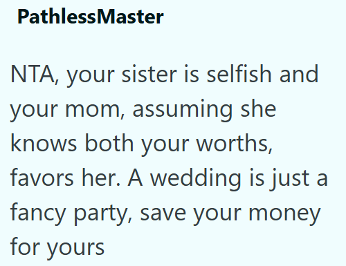 PathlessMaster NTA, your sister is selfish and your mom, assuming she knows both your worths, favors her. A wedding is just a fancy party, save your money for yours