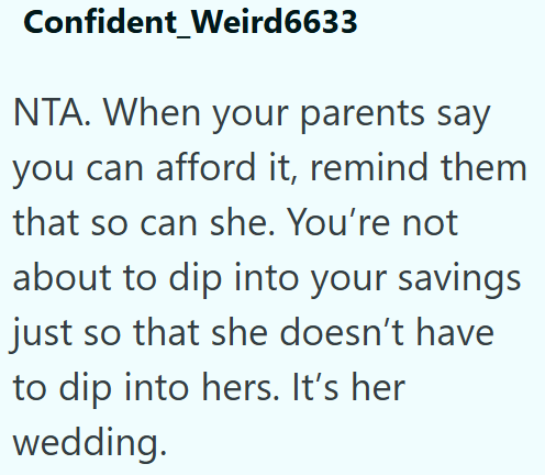 Confident_Weird6633 NTA. When your parents say you can afford it, remind them that so can she. You're not about to dip into your savings just so that she doesn't have to dip into hers. It's her wedding.