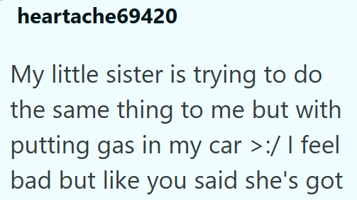 heartache69420 My little sister is trying to do the same thing to me but with putting gas in my car >:/ I feel bad but like you said she's got