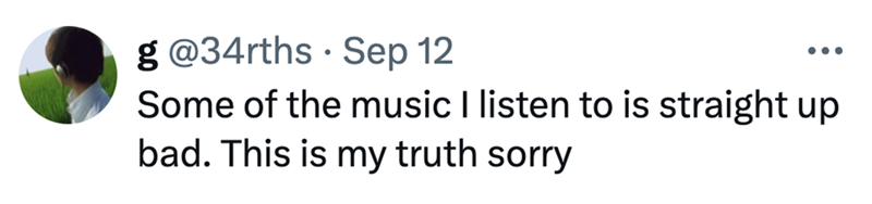 g@34rths Sep 12 ... Some of the music I listen to is straight up bad. This is my truth sorry