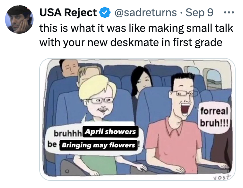 USA Reject @sadreturns · Sep 9 • ... this is what it was like making small talk with your new deskmate in first grade bruhhh April showers be Bringing may flowers forreal bruh!!! vost