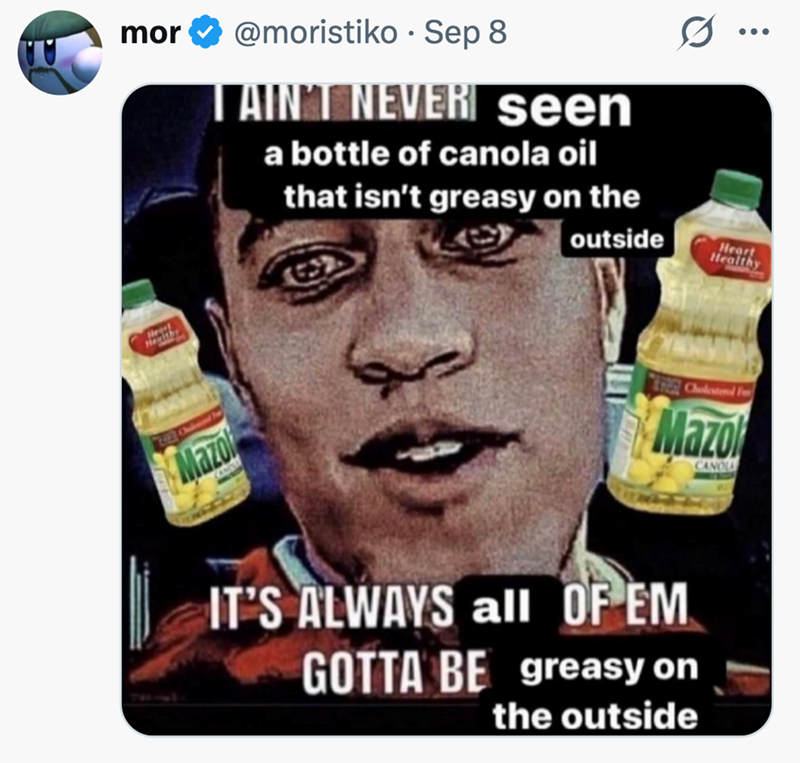 • mor @moristiko Sep 8 AIN'T NEVER seen a bottle of canola oil that isn't greasy on the outside Heart Healthy 22 Chironed be Mazol Cholesterol F Mazo CANOLA IT'S ALWAYS all OF EM GOTTA BE greasy on the outside