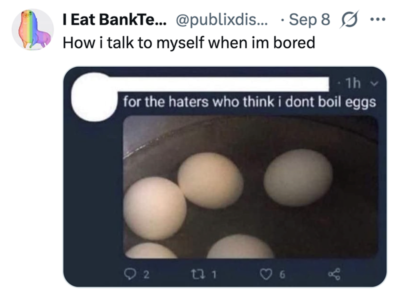 O 131 I Eat BankTe... @publixdis... Sep 8 0 How i talk to myself when im bored 1h ... for the haters who think i dont boil eggs 3