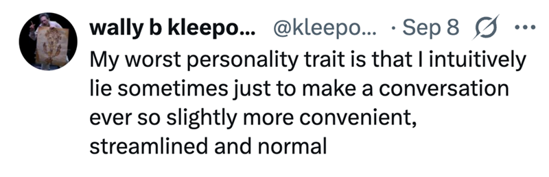 wally b kleepo... @kleepo... Sep 8 Ø • My worst personality trait is that I intuitively lie sometimes just to make a conversation ever so slightly more convenient, streamlined and normal