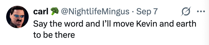 carl @NightlifeMingus Sep 7 Say the word and I'll move Kevin and earth to be there