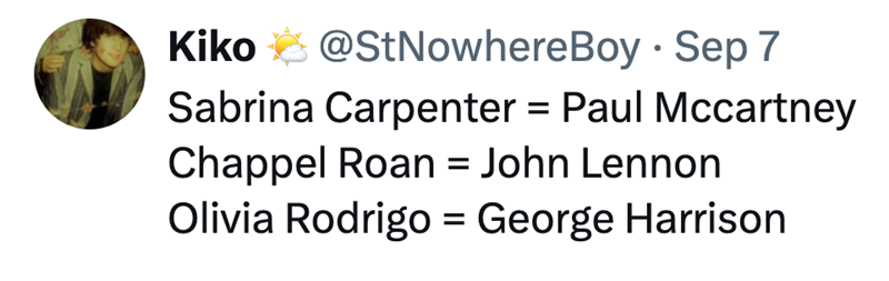 Kiko @StNowhere Boy Sep 7 Sabrina Carpenter = Paul Mccartney Chappel Roan = John Lennon Olivia Rodrigo = George Harrison