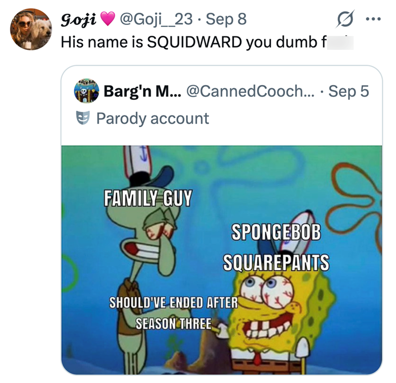 Goji @Goji 23 Sep 8 His name is SQUIDWARD you dumb f Barg'n M... @Canned Cooch.... Sep 5 Parody account FAMILY GUY SPONGEBOB SQUAREPANTS SHOULD'VE ENDED AFTER SEASON THREE