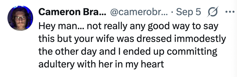 Cameron Bra... @camerobr.... Sep 5 ☑ Hey man... not really any good way to say this but your wife was dressed immodestly the other day and I ended up committing adultery with her in my heart ...