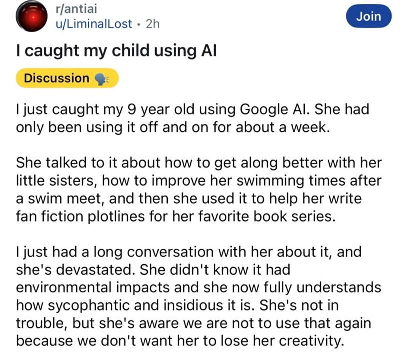 r/antiai u/LiminalLost • 2h I caught my child using Al Discussion Join I just caught my 9 year old using Google Al. She had only been using it off and on for about a week. She talked to it about how to get along better with her little sisters, how to improve her swimming times after a swim meet, and then she used it to help her write fan fiction plotlines for her favorite book series. I just had a long conversation with her about it, and she's devastated. She didn't know it had environmental imp