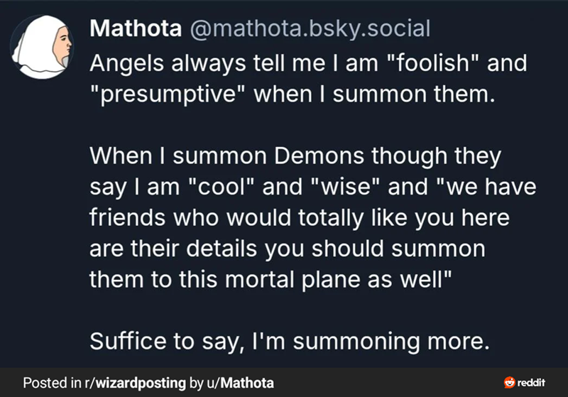 Mathota @mathota.bsky.social Angels always tell me I am "foolish" and "presumptive" when I summon them. When I summon Demons though they say I am "cool" and "wise" and "we have friends who would totally like you here are their details you should summon them to this mortal plane as well" Suffice to say, I'm summoning more. Posted in r/wizardposting by u/Mathota reddit