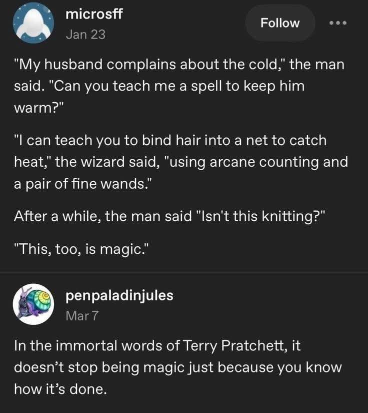 microsff Jan 23 Follow "My husband complains about the cold," the man said. "Can you teach me a spell to keep him warm?" "I can teach you to bind hair into a net to catch heat," the wizard said, "using arcane counting and a pair of fine wands." After a while, the man said "Isn't this knitting?" "This, too, is magic." penpaladinjules Mar 7 In the immortal words of Terry Pratchett, it doesn't stop being magic just because you know how it's done.