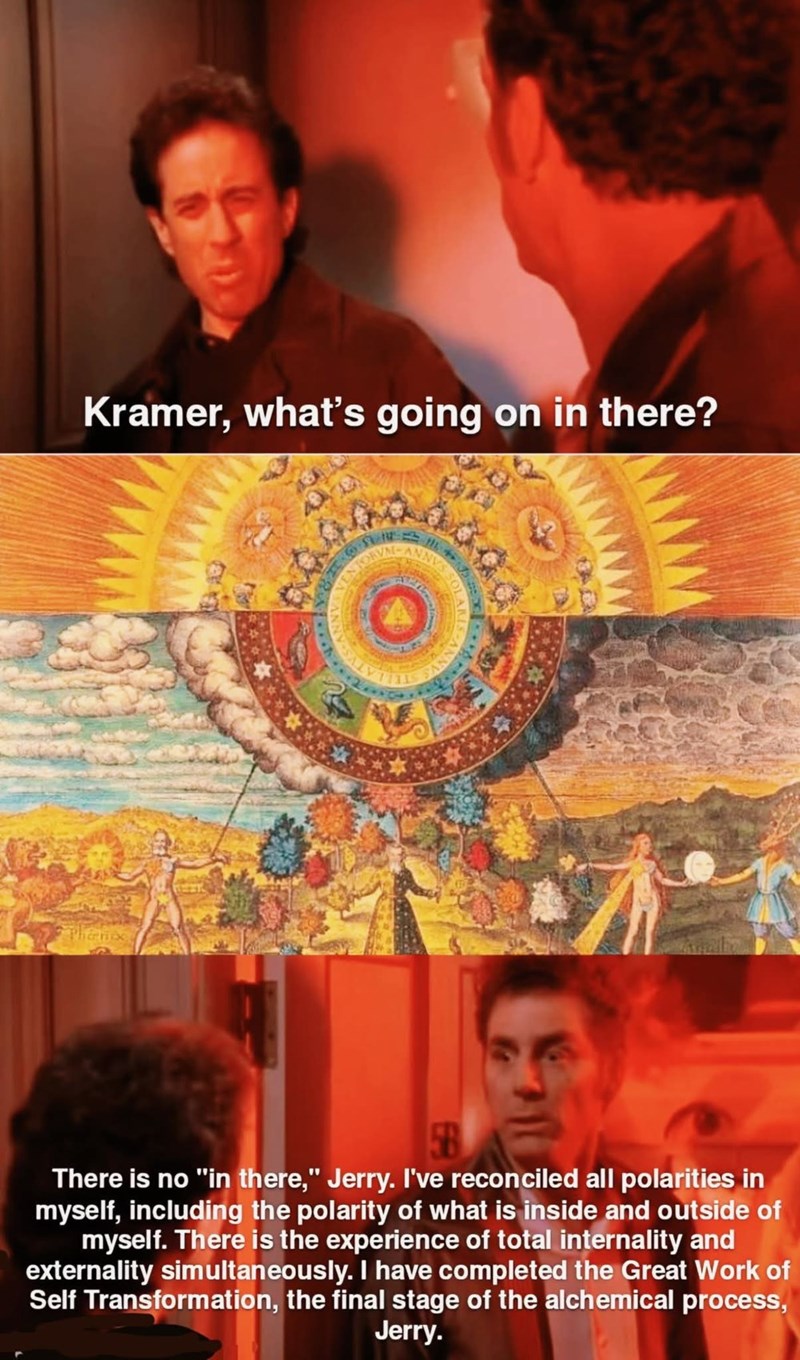 Kramer, what's going on in there? Thanox There is no "in there," Jerry. I've reconciled all polarities in myself, including the polarity of what is inside and outside of myself. There is the experience of total internality and externality simultaneously. I have completed the Great Work of Self Transformation, the final stage of the alchemical process, Jerry.