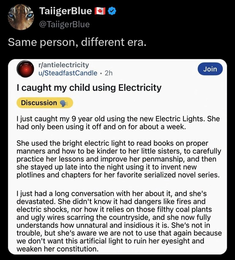 TaiigerBlue O @TaiigerBlue Same person, different era. r/antielectricity u/Steadfast Candle ⚫ 2h I caught my child using Electricity Discussion Join I just caught my 9 year old using the new Electric Lights. She had only been using it off and on for about a week. She used the bright electric light to read books on proper manners and how to be kinder to her little sisters, to carefully practice her lessons and improve her penmanship, and then she stayed up late into the night using it to invent n