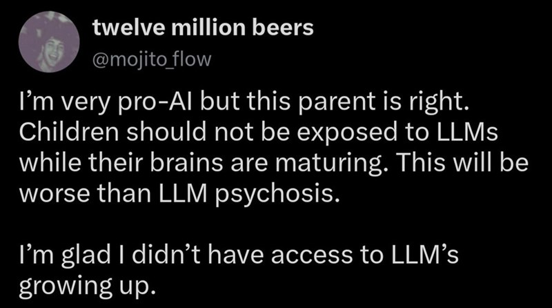 twelve million beers @mojito_flow I'm very pro-Al but this parent is right. Children should not be exposed to LLMs while their brains are maturing. This will be worse than LLM psychosis. I'm glad I didn't have access to LLM's growing up.
