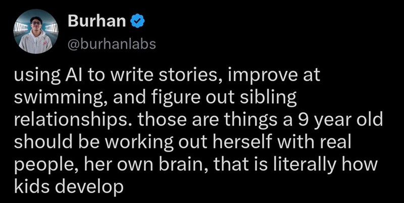 Burhan @burhanlabs using Al to write stories, improve at swimming, and figure out sibling relationships. those are things a 9 year old should be working out herself with real people, her own brain, that is literally how kids develop
