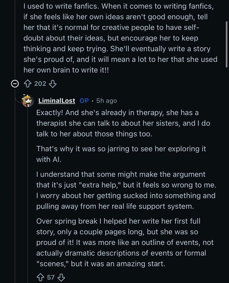 I used to write fanfics. When it comes to writing fanfics, if she feels like her own ideas aren't good enough, tell her that it's normal for creative people to have self- doubt about their ideas, but encourage her to keep thinking and keep trying. She'll eventually write a story she's proud of, and it will mean a lot to her that she used her own brain to write it!! 202 LiminalLost OP. 5h ago Exactly! And she's already in therapy, she has a therapist she can talk to about her sisters, and I do ta