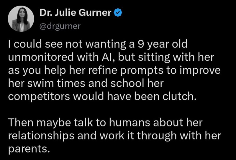 Dr. Julie Gurner → @drgurner I could see not wanting a 9 year old unmonitored with Al, but sitting with her as you help her refine prompts to improve her swim times and school her competitors would have been clutch. Then maybe talk to humans about her relationships and work it through with her parents.