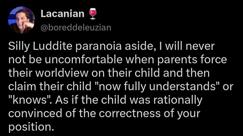 Lacanian @boreddeleuzian Silly Luddite paranoia aside, I will never not be uncomfortable when parents force their worldview on their child and then claim their child "now fully understands" or "knows". As if the child was rationally convinced of the correctness of your position.