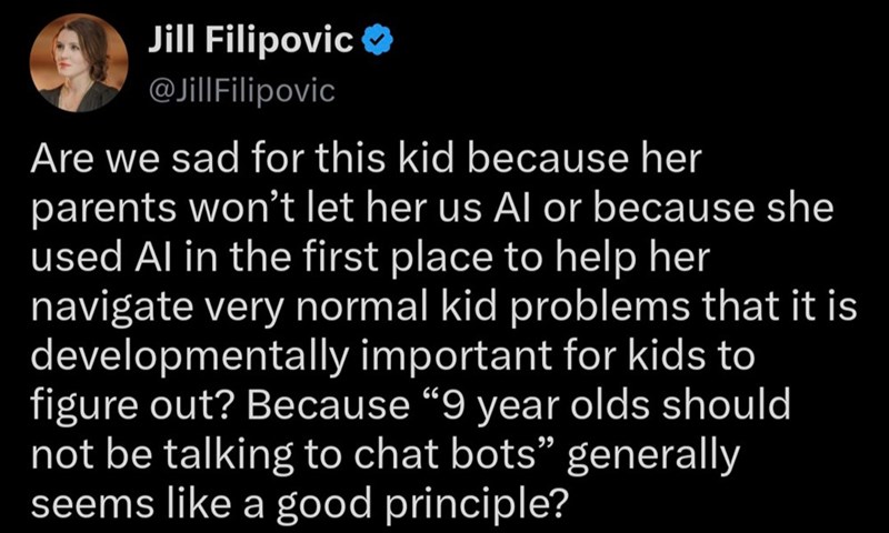 Jill Filipovic @JillFilipovic Are we sad for this kid because her parents won't let her us Al or because she used Al in the first place to help her navigate very normal kid problems that it is developmentally important for kids to figure out? Because "9 year olds should not be talking to chat bots" generally seems like a good principle?