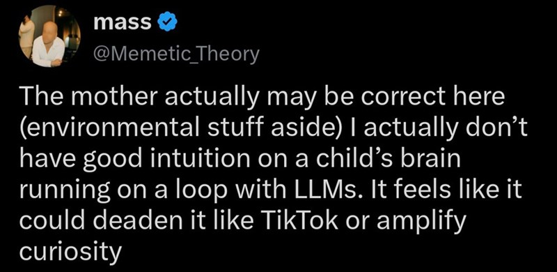 mass @Memetic Theory The mother actually may be correct here (environmental stuff aside) I actually don't have good intuition on a child's brain running on a loop with LLMs. It feels like it could deaden it like TikTok or amplify curiosity