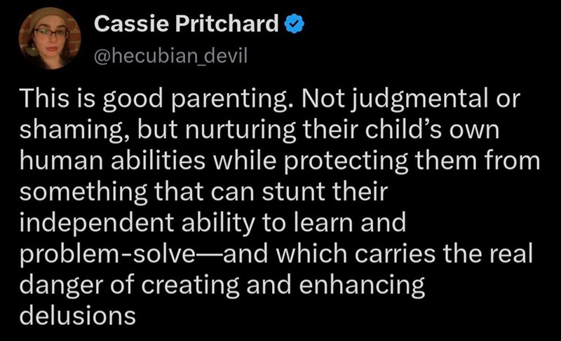 Cassie Pritchard → @hecubian_devil This is good parenting. Not judgmental or shaming, but nurturing their child's own human abilities while protecting them from something that can stunt their independent ability to learn and problem-solve-and which carries the real danger of creating and enhancing delusions