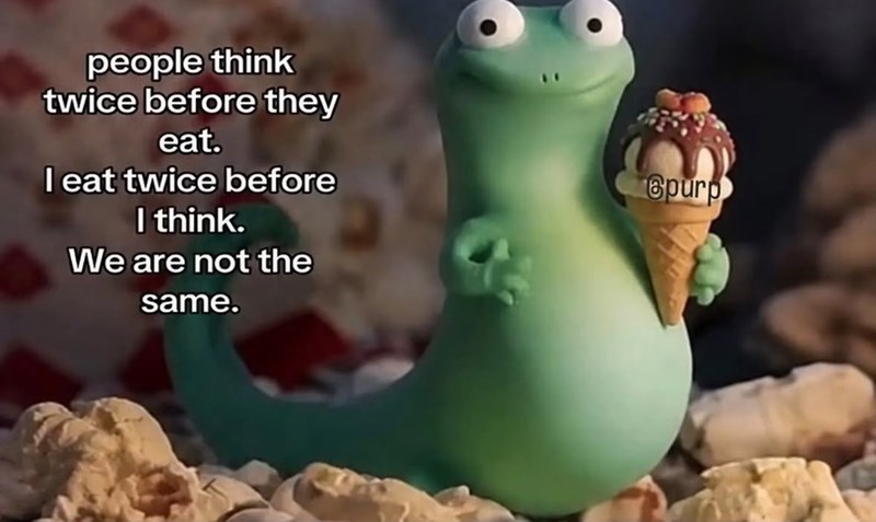people think twice before they eat. I eat twice before I think. We are not the same. Spurp