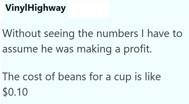 VinylHighway Without seeing the numbers I have to assume he was making a profit. The cost of beans for a cup is like $0.10