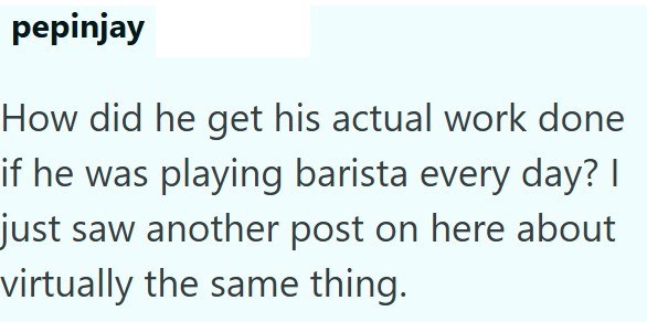 pepinjay How did he get his actual work done if he was playing barista every day? I just saw another post on here about virtually the same thing.