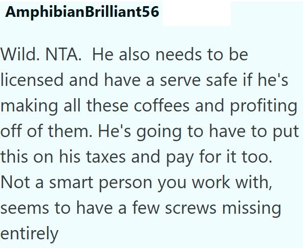 AmphibianBrilliant56 Wild. NTA. He also needs to be licensed and have a serve safe if he's making all these coffees and profiting off of them. He's going to have to put this on his taxes and pay for it too. Not a smart person you work with, seems to have a few screws missing entirely