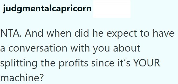 judgmentalcapricorn NTA. And when did he expect to have a conversation with you about splitting the profits since it's YOUR machine?