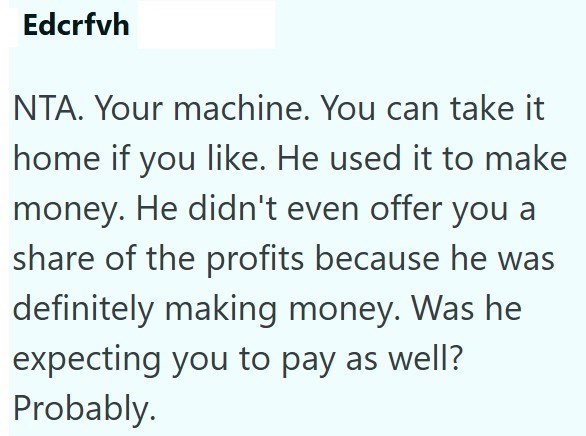Edcrfvh NTA. Your machine. You can take it home if you like. He used it to make money. He didn't even offer you a share of the profits because he was definitely making money. Was he expecting you to pay as well? Probably.