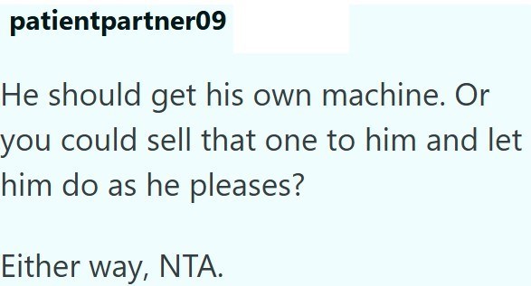 patientpartner09 He should get his own machine. Or you could sell that one to him and let him do as he pleases? Either way, NTA.