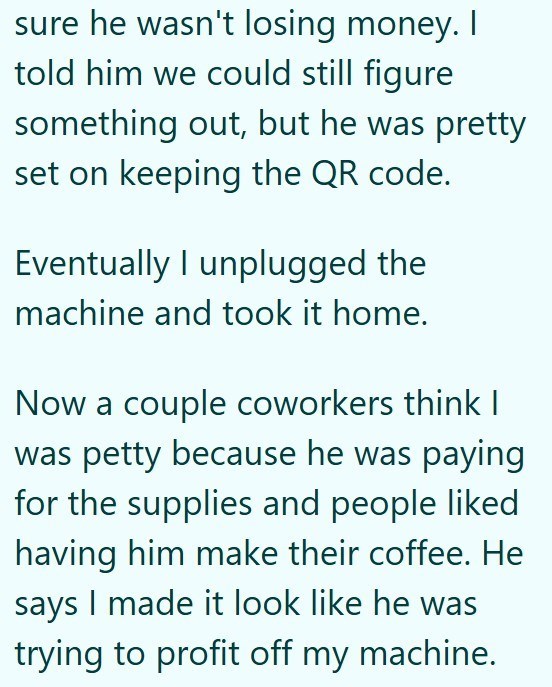 sure he wasn't losing money. I told him we could still figure something out, but he was pretty set on keeping the QR code. Eventually I unplugged the machine and took it home. Now a couple coworkers think I was petty because he was paying for the supplies and people liked having him make their coffee. He says I made it look like he was trying to profit off my machine.