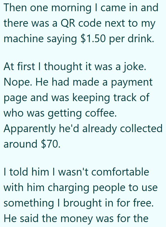 Then one morning I came in and there was a QR code next to my machine saying $1.50 per drink. At first I thought it was a joke. Nope. He had made a payment page and was keeping track of who was getting coffee. Apparently he'd already collected around $70. I told him I wasn't comfortable with him charging people to use something I brought in for free. He said the money was for the