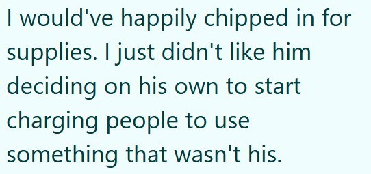 I would've happily chipped in for supplies. I just didn't like him deciding on his own to start charging people to use something that wasn't his.
