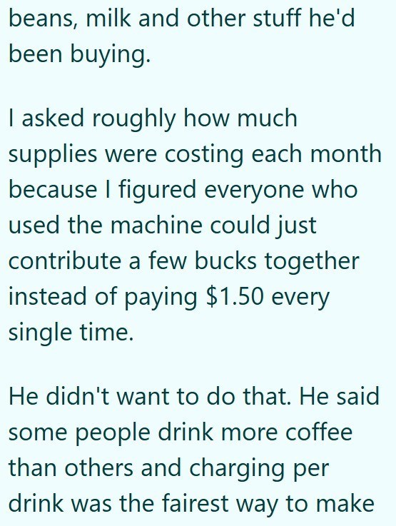 beans, milk and other stuff he'd been buying. I asked roughly how much supplies were costing each month because I figured everyone who used the machine could just contribute a few bucks together instead of paying $1.50 every single time. He didn't want to do that. He said some people drink more coffee than others and charging per drink was the fairest way to make