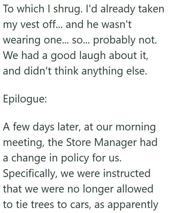 To which I shrug. I'd already taken my vest off... and he wasn't wearing one... so... probably not. We had a good laugh about it, and didn't think anything else. Epilogue: A few days later, at our morning meeting, the Store Manager had a change in policy for us. Specifically, we were instructed that we were no longer allowed to tie trees to cars, as apparently