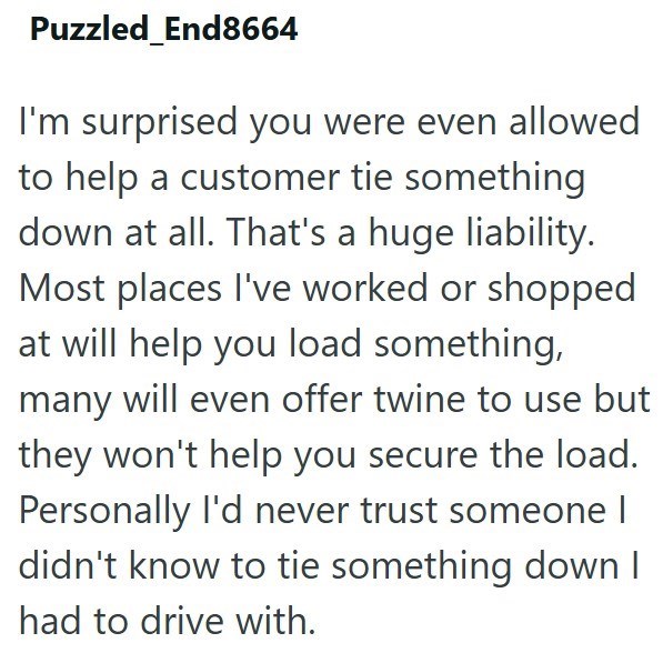 Puzzled End8664 I'm surprised you were even allowed to help a customer tie something down at all. That's a huge liability. Most places I've worked or shopped at will help you load something, many will even offer twine to use but they won't help you secure the load. Personally I'd never trust someone | didn't know to tie something down I had to drive with.