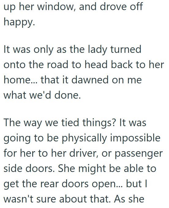 up her window, and drove off happy. It was only as the lady turned onto the road to head back to her home... that it dawned on me what we'd done. The way we tied things? It was going to be physically impossible for her to her driver, or passenger side doors. She might be able to get the rear doors open... but I wasn't sure about that. As she